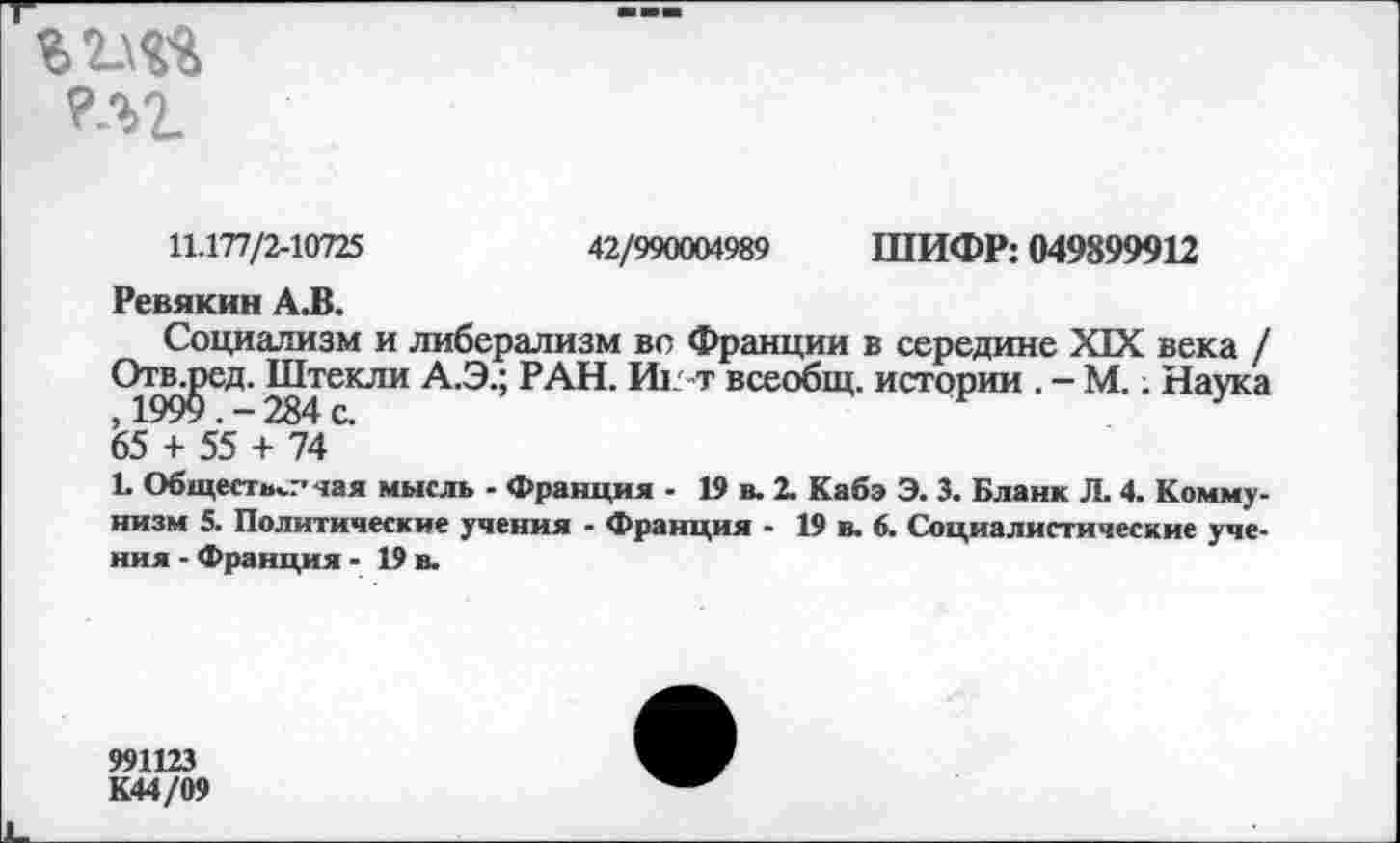 ﻿
11.177/2-10725	42/990004989 ШИФР: 049899912
Ревякин А.В.
Социализм и либерализм вс Франции в середине XIX века / Отвлэсд. Штекли А.Э.; РАН. Иг-т всеобщ, истории . - М.. Наука , 1999 . - 284 с.
65 + 55 + 74
Ц Обществ^.-' чая мысль - Франция - 19 в. 2. Кабэ Э. 3. Бланк Л. 4. Коммунизм 5. Политические учения - Франция - 19 в. 6. Социалистические учения - Франция - 19 в.
991123 К44/09